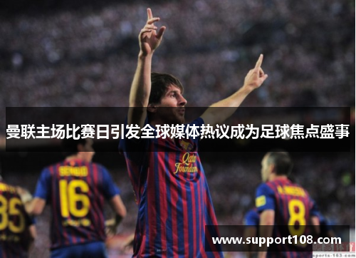 曼联主场比赛日引发全球媒体热议成为足球焦点盛事